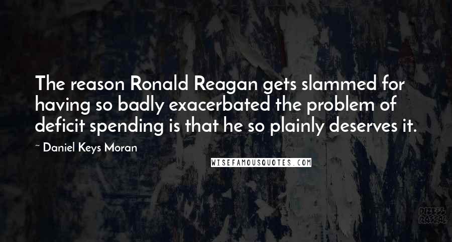 Daniel Keys Moran Quotes: The reason Ronald Reagan gets slammed for having so badly exacerbated the problem of deficit spending is that he so plainly deserves it.