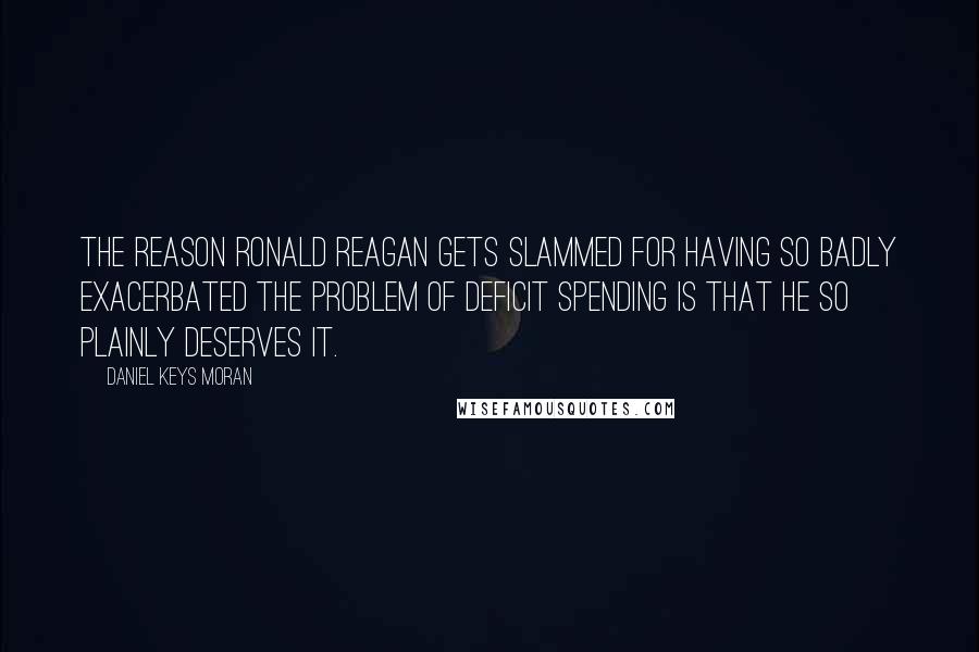 Daniel Keys Moran Quotes: The reason Ronald Reagan gets slammed for having so badly exacerbated the problem of deficit spending is that he so plainly deserves it.