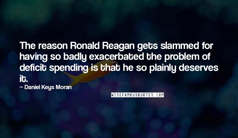 Daniel Keys Moran Quotes: The reason Ronald Reagan gets slammed for having so badly exacerbated the problem of deficit spending is that he so plainly deserves it.