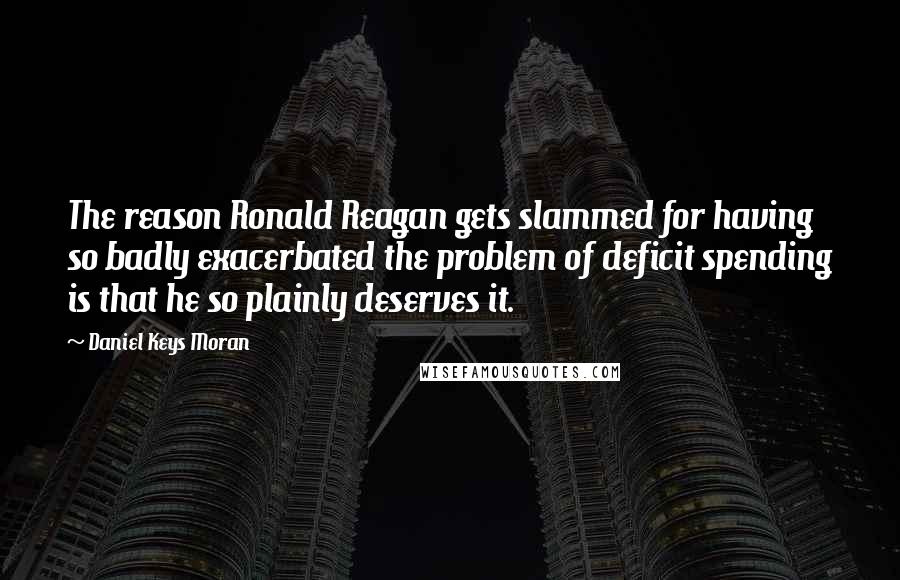 Daniel Keys Moran Quotes: The reason Ronald Reagan gets slammed for having so badly exacerbated the problem of deficit spending is that he so plainly deserves it.