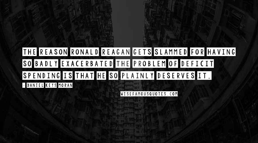 Daniel Keys Moran Quotes: The reason Ronald Reagan gets slammed for having so badly exacerbated the problem of deficit spending is that he so plainly deserves it.