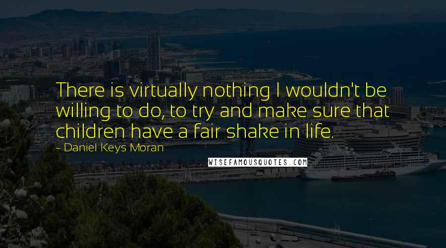 Daniel Keys Moran Quotes: There is virtually nothing I wouldn't be willing to do, to try and make sure that children have a fair shake in life.