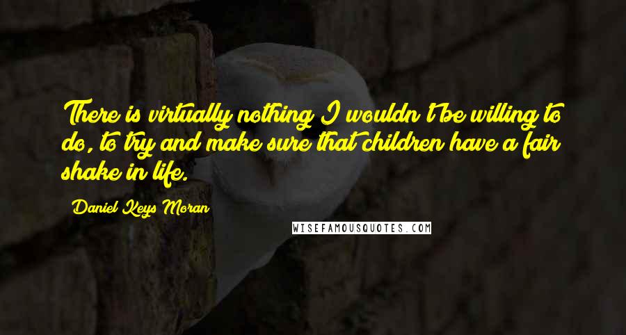 Daniel Keys Moran Quotes: There is virtually nothing I wouldn't be willing to do, to try and make sure that children have a fair shake in life.