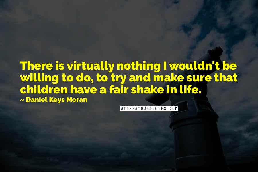 Daniel Keys Moran Quotes: There is virtually nothing I wouldn't be willing to do, to try and make sure that children have a fair shake in life.