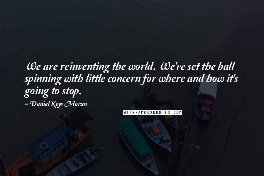 Daniel Keys Moran Quotes: We are reinventing the world. We've set the ball spinning with little concern for where and how it's going to stop.