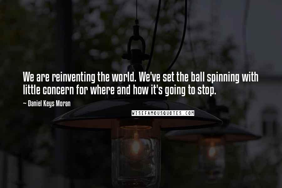 Daniel Keys Moran Quotes: We are reinventing the world. We've set the ball spinning with little concern for where and how it's going to stop.