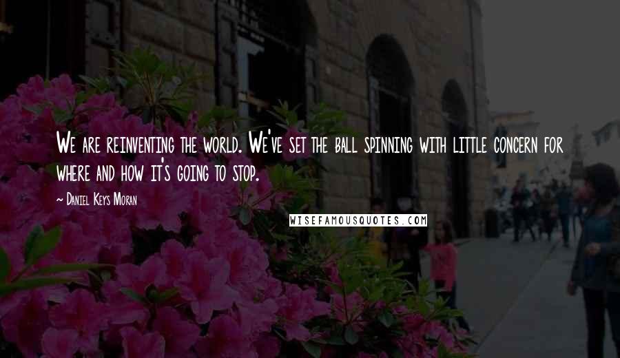 Daniel Keys Moran Quotes: We are reinventing the world. We've set the ball spinning with little concern for where and how it's going to stop.