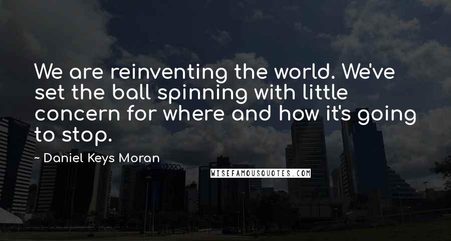 Daniel Keys Moran Quotes: We are reinventing the world. We've set the ball spinning with little concern for where and how it's going to stop.