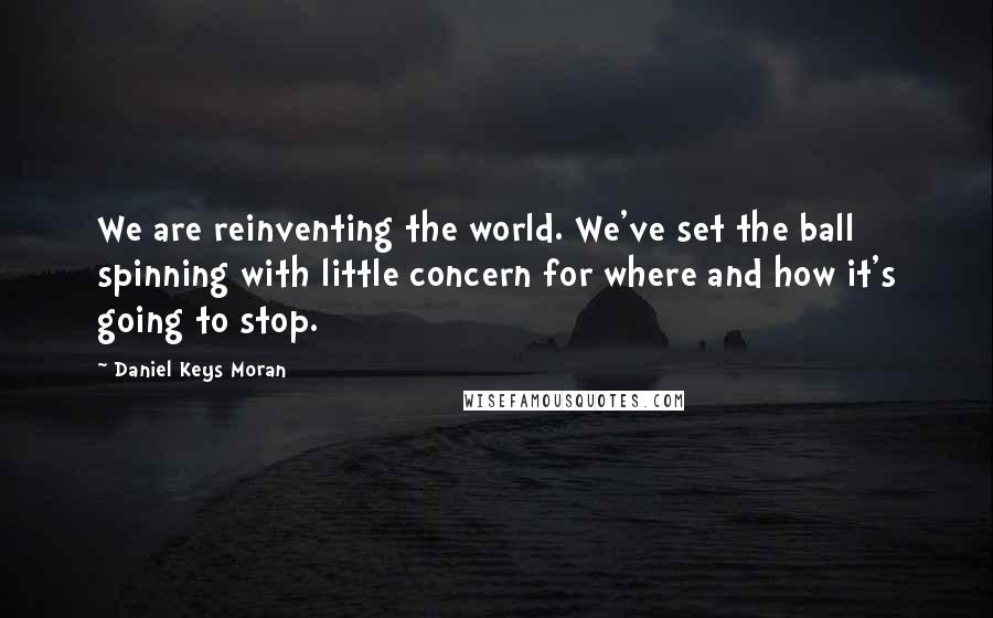 Daniel Keys Moran Quotes: We are reinventing the world. We've set the ball spinning with little concern for where and how it's going to stop.