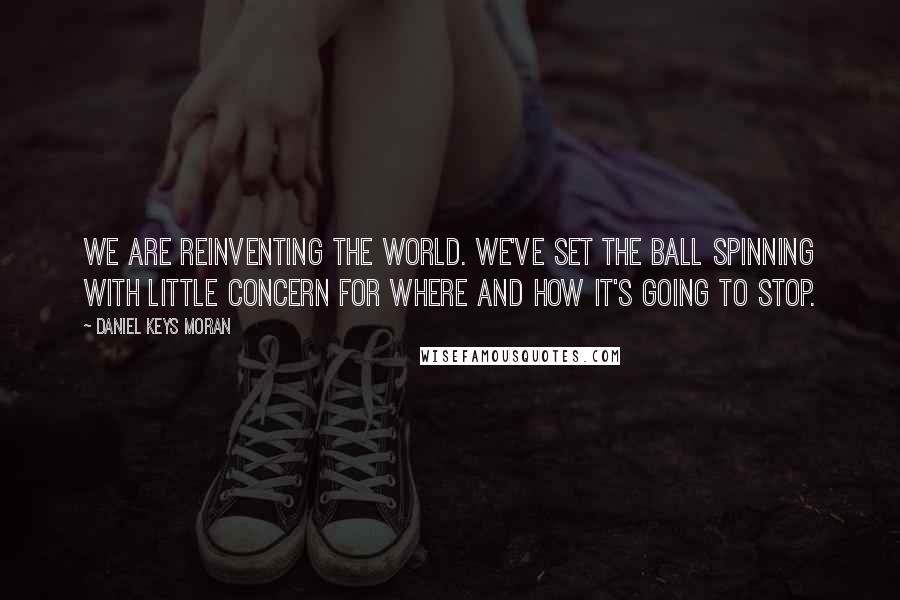 Daniel Keys Moran Quotes: We are reinventing the world. We've set the ball spinning with little concern for where and how it's going to stop.