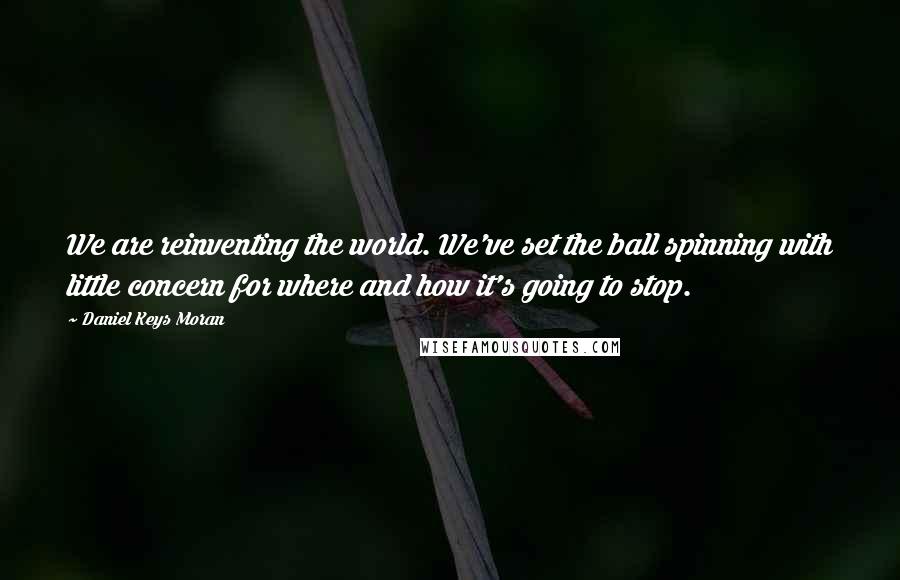 Daniel Keys Moran Quotes: We are reinventing the world. We've set the ball spinning with little concern for where and how it's going to stop.