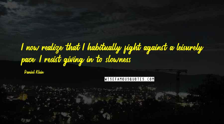 Daniel Klein Quotes: I now realize that I habitually fight against a leisurely pace; I resist giving in to slowness.