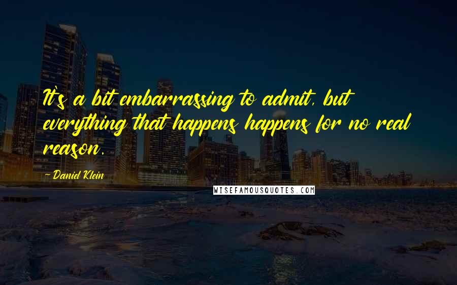 Daniel Klein Quotes: It's a bit embarrassing to admit, but everything that happens happens for no real reason.