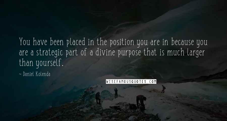 Daniel Kolenda Quotes: You have been placed in the position you are in because you are a strategic part of a divine purpose that is much larger than yourself.