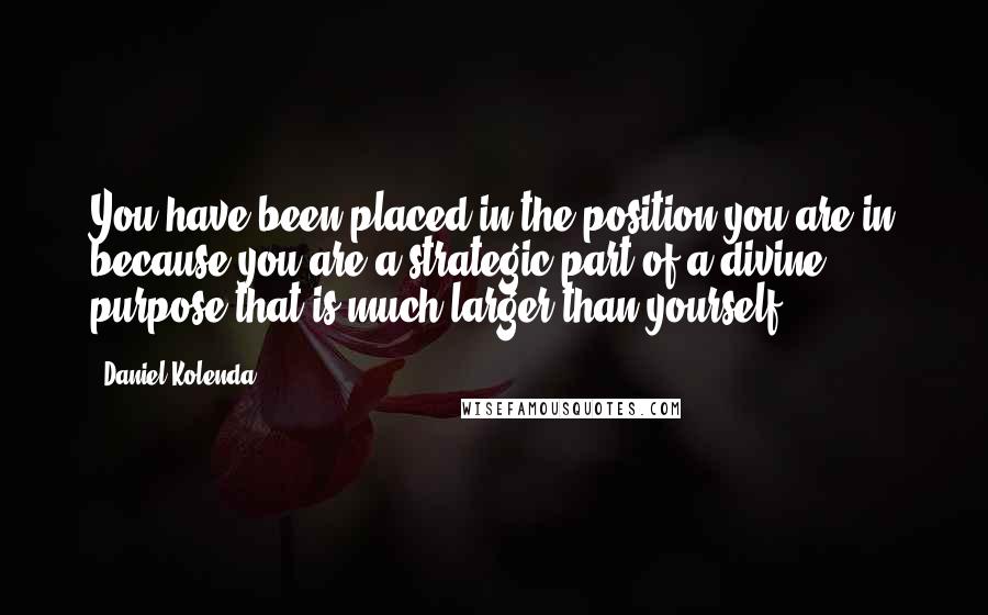 Daniel Kolenda Quotes: You have been placed in the position you are in because you are a strategic part of a divine purpose that is much larger than yourself.