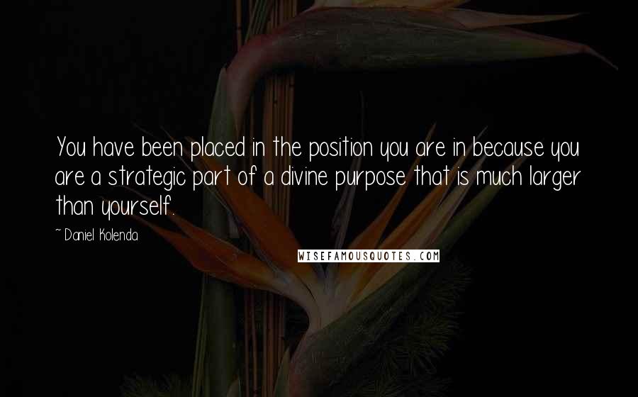 Daniel Kolenda Quotes: You have been placed in the position you are in because you are a strategic part of a divine purpose that is much larger than yourself.