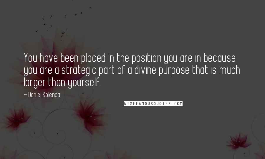 Daniel Kolenda Quotes: You have been placed in the position you are in because you are a strategic part of a divine purpose that is much larger than yourself.