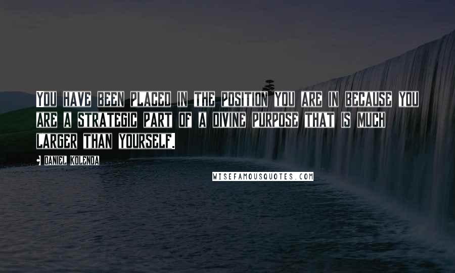Daniel Kolenda Quotes: You have been placed in the position you are in because you are a strategic part of a divine purpose that is much larger than yourself.