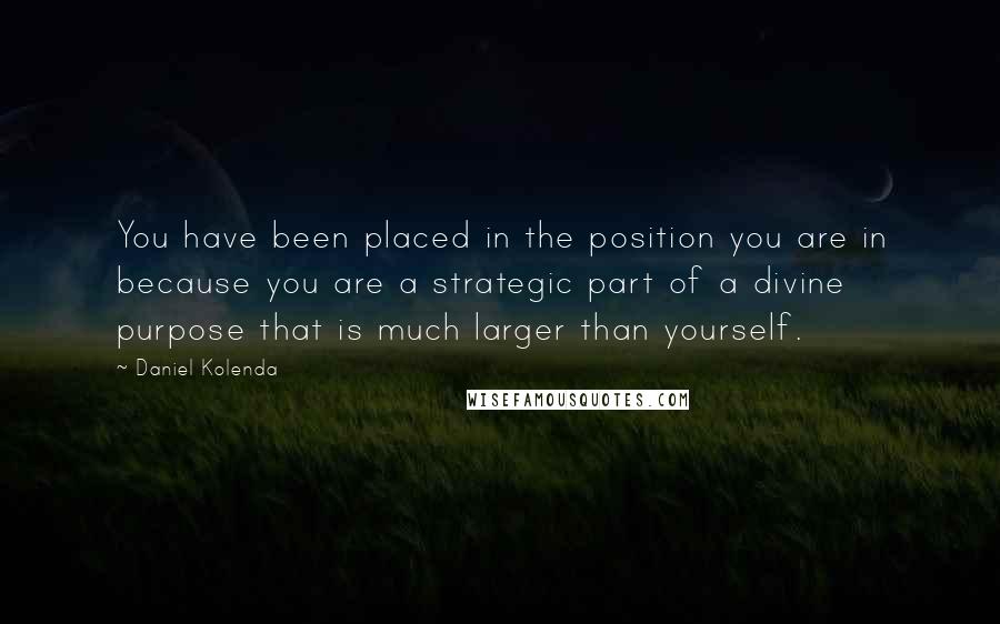 Daniel Kolenda Quotes: You have been placed in the position you are in because you are a strategic part of a divine purpose that is much larger than yourself.