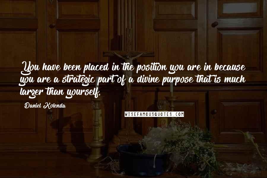 Daniel Kolenda Quotes: You have been placed in the position you are in because you are a strategic part of a divine purpose that is much larger than yourself.