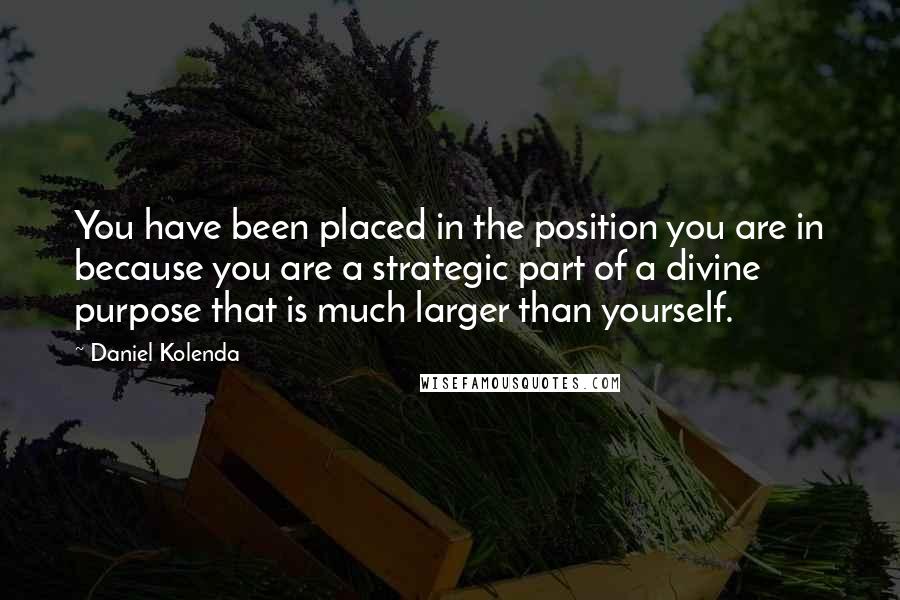Daniel Kolenda Quotes: You have been placed in the position you are in because you are a strategic part of a divine purpose that is much larger than yourself.