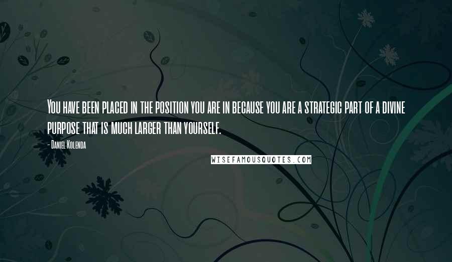 Daniel Kolenda Quotes: You have been placed in the position you are in because you are a strategic part of a divine purpose that is much larger than yourself.