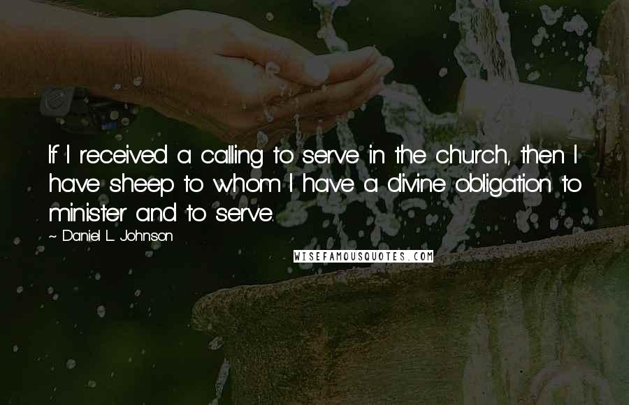 Daniel L. Johnson Quotes: If I received a calling to serve in the church, then I have sheep to whom I have a divine obligation to minister and to serve.