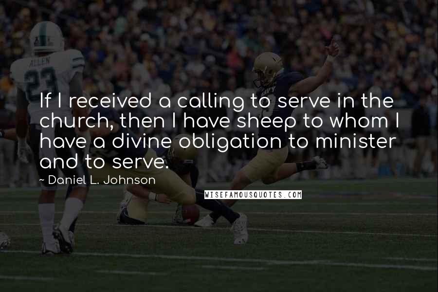 Daniel L. Johnson Quotes: If I received a calling to serve in the church, then I have sheep to whom I have a divine obligation to minister and to serve.