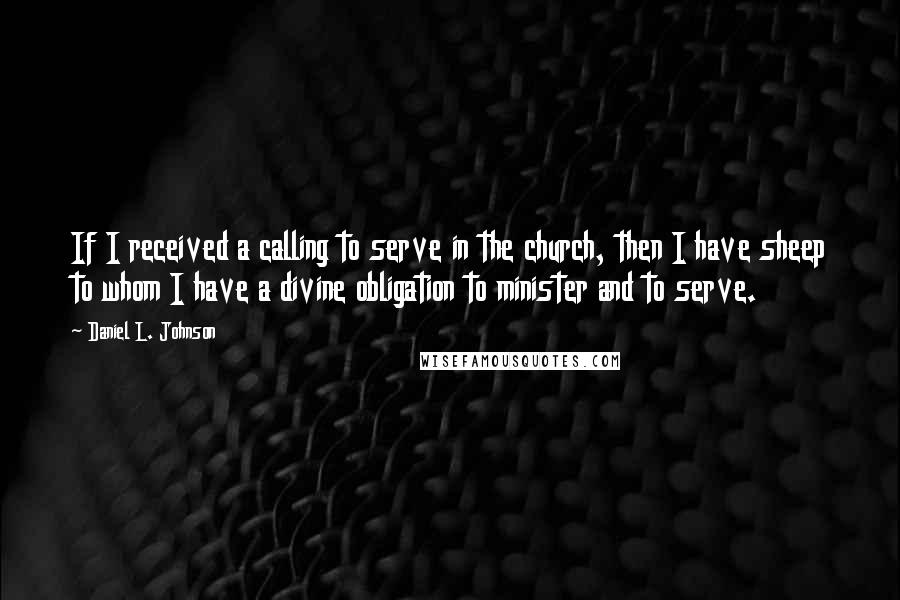 Daniel L. Johnson Quotes: If I received a calling to serve in the church, then I have sheep to whom I have a divine obligation to minister and to serve.