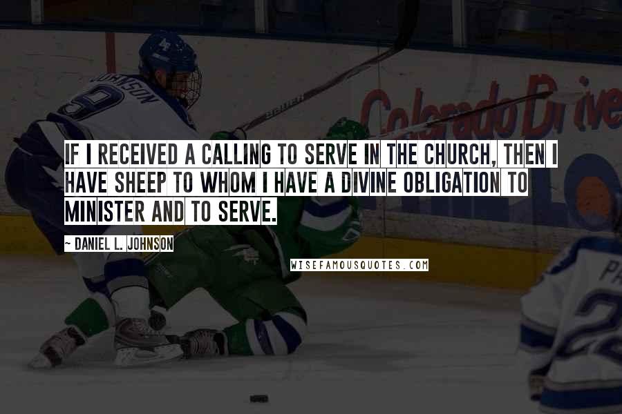 Daniel L. Johnson Quotes: If I received a calling to serve in the church, then I have sheep to whom I have a divine obligation to minister and to serve.