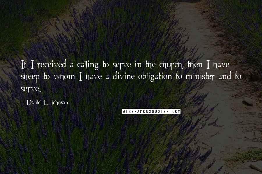 Daniel L. Johnson Quotes: If I received a calling to serve in the church, then I have sheep to whom I have a divine obligation to minister and to serve.