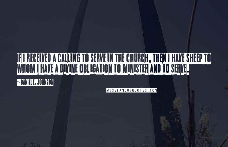 Daniel L. Johnson Quotes: If I received a calling to serve in the church, then I have sheep to whom I have a divine obligation to minister and to serve.