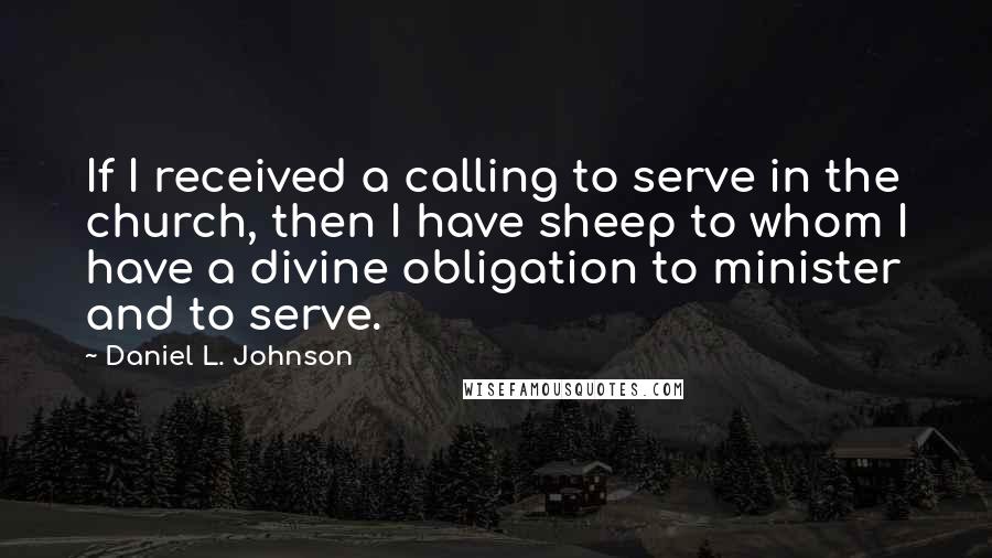 Daniel L. Johnson Quotes: If I received a calling to serve in the church, then I have sheep to whom I have a divine obligation to minister and to serve.