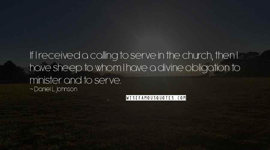 Daniel L. Johnson Quotes: If I received a calling to serve in the church, then I have sheep to whom I have a divine obligation to minister and to serve.