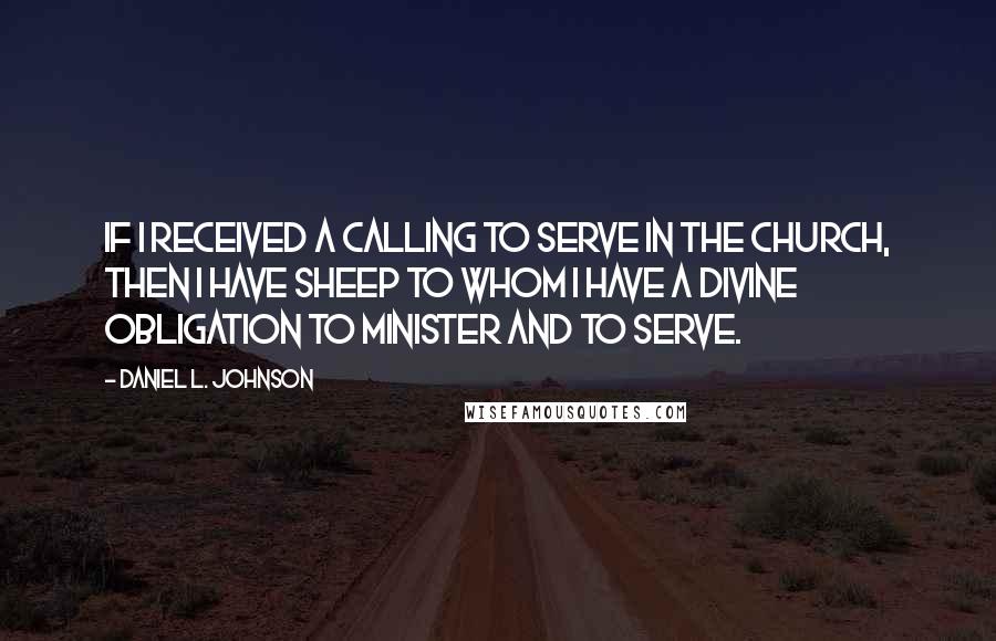 Daniel L. Johnson Quotes: If I received a calling to serve in the church, then I have sheep to whom I have a divine obligation to minister and to serve.