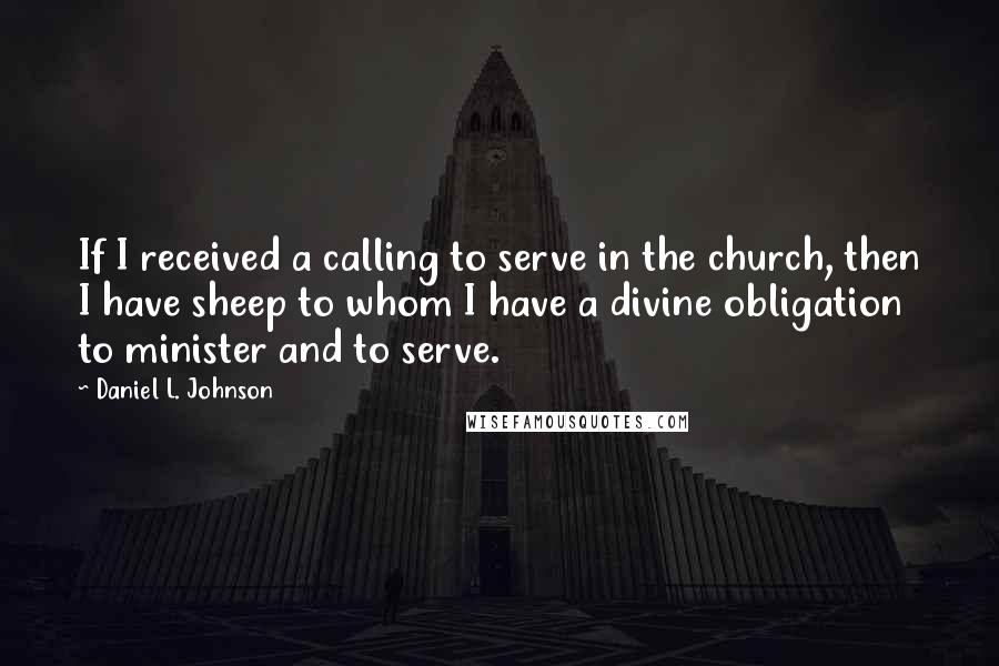 Daniel L. Johnson Quotes: If I received a calling to serve in the church, then I have sheep to whom I have a divine obligation to minister and to serve.