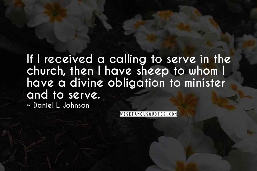 Daniel L. Johnson Quotes: If I received a calling to serve in the church, then I have sheep to whom I have a divine obligation to minister and to serve.