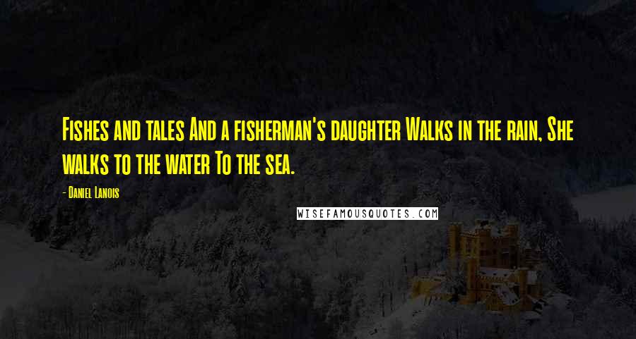 Daniel Lanois Quotes: Fishes and tales And a fisherman's daughter Walks in the rain, She walks to the water To the sea.