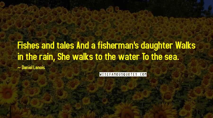 Daniel Lanois Quotes: Fishes and tales And a fisherman's daughter Walks in the rain, She walks to the water To the sea.