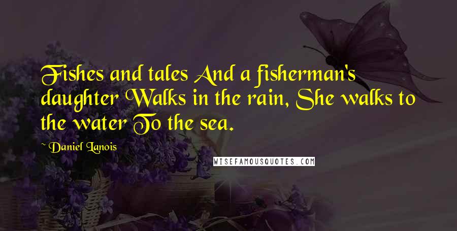 Daniel Lanois Quotes: Fishes and tales And a fisherman's daughter Walks in the rain, She walks to the water To the sea.