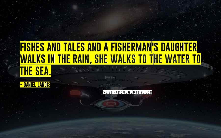 Daniel Lanois Quotes: Fishes and tales And a fisherman's daughter Walks in the rain, She walks to the water To the sea.