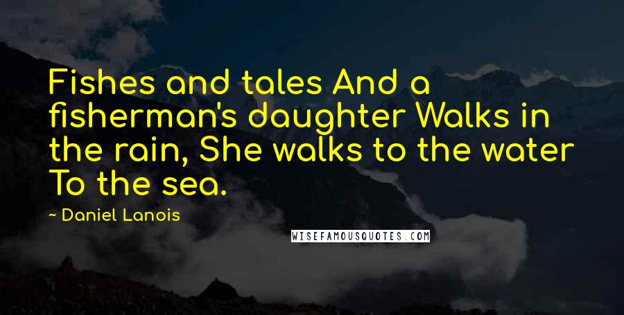 Daniel Lanois Quotes: Fishes and tales And a fisherman's daughter Walks in the rain, She walks to the water To the sea.