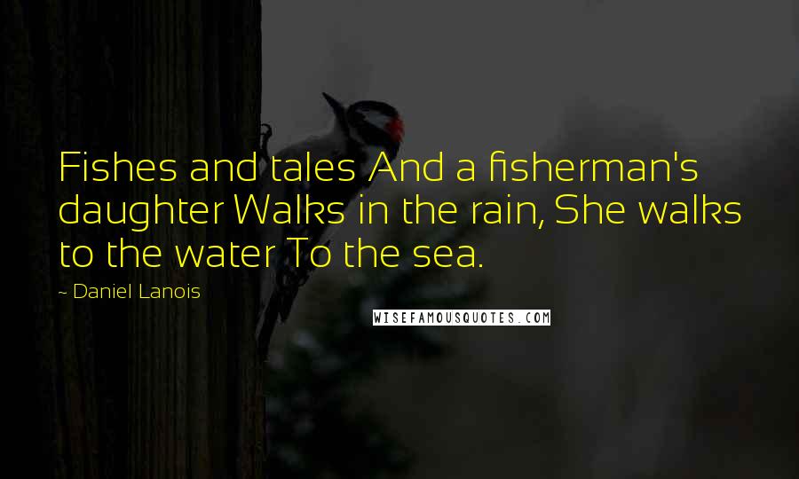 Daniel Lanois Quotes: Fishes and tales And a fisherman's daughter Walks in the rain, She walks to the water To the sea.