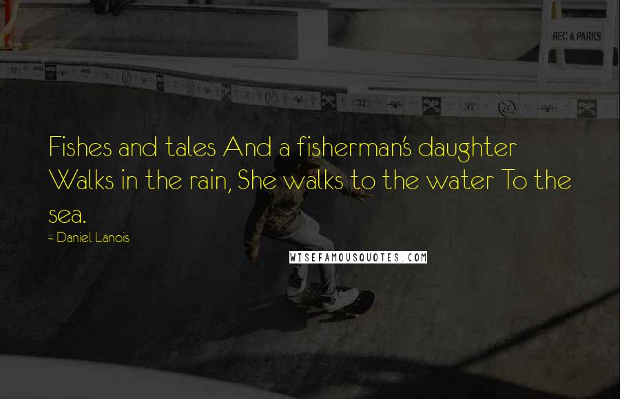 Daniel Lanois Quotes: Fishes and tales And a fisherman's daughter Walks in the rain, She walks to the water To the sea.