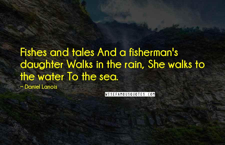 Daniel Lanois Quotes: Fishes and tales And a fisherman's daughter Walks in the rain, She walks to the water To the sea.