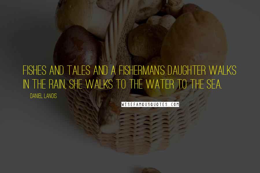 Daniel Lanois Quotes: Fishes and tales And a fisherman's daughter Walks in the rain, She walks to the water To the sea.