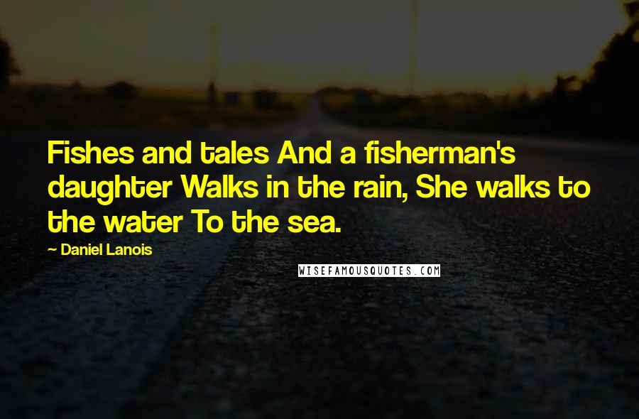 Daniel Lanois Quotes: Fishes and tales And a fisherman's daughter Walks in the rain, She walks to the water To the sea.