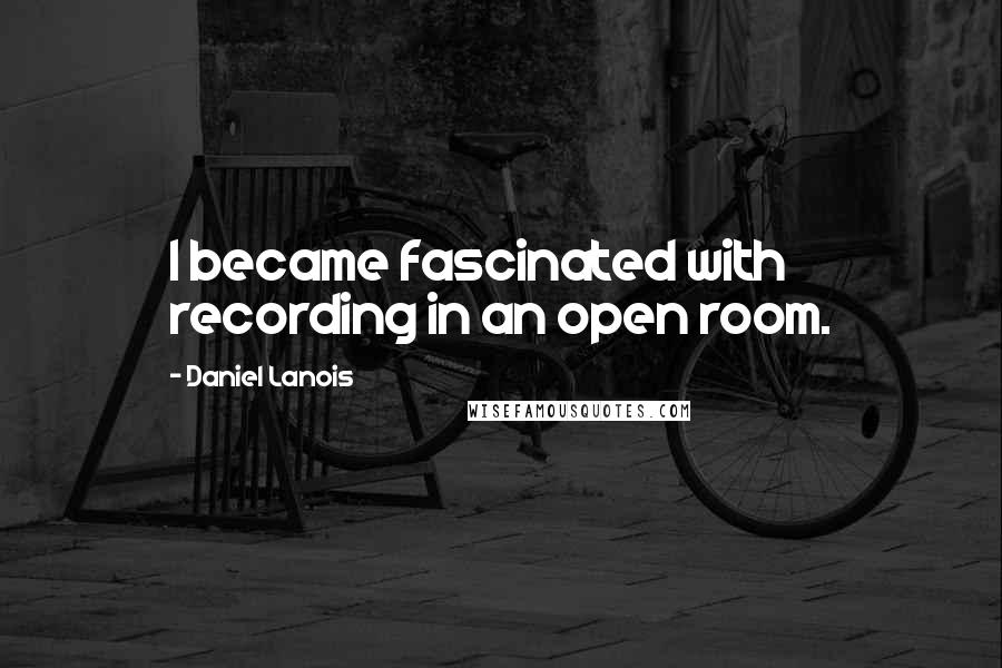 Daniel Lanois Quotes: I became fascinated with recording in an open room.