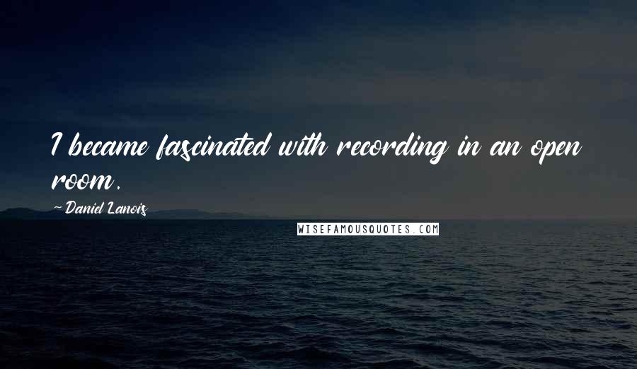 Daniel Lanois Quotes: I became fascinated with recording in an open room.