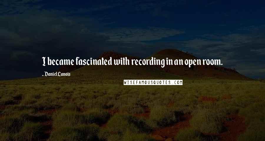 Daniel Lanois Quotes: I became fascinated with recording in an open room.